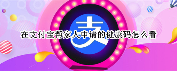 在支付宝帮家人申请的健康码怎么看（在支付宝帮家人申请的健康码怎么看到）