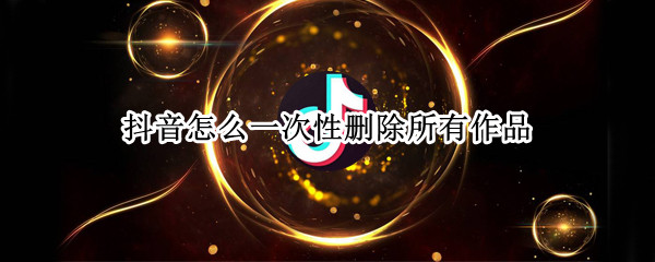 抖音怎么一次性删除所有作品（抖音怎么一次性删除所有作品和评论）