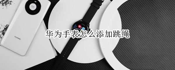 华为手表怎么添加跳绳 华为手表怎么添加跳绳软件