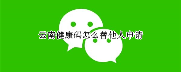 云南健康码怎么替他人申请（云南健康码怎么帮他人填写）