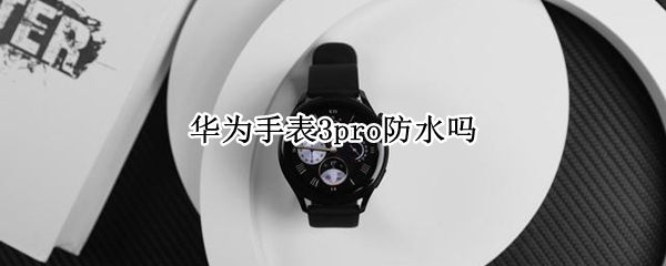 华为手表3pro防水吗 华为手表3 pro防水吗