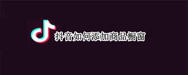 抖音如何添加商品橱窗（抖音如何开通商品橱窗）