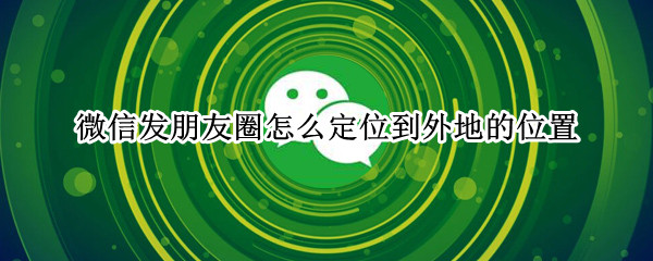 微信发朋友圈怎么定位到外地的位置 微信发朋友圈怎么定位到外地的位置上