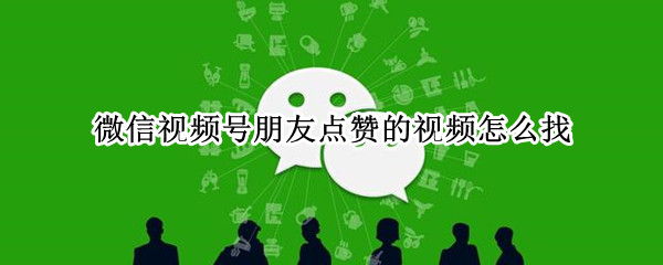 微信视频号朋友点赞的视频怎么找（微信视频号朋友点赞的视频怎么找到）