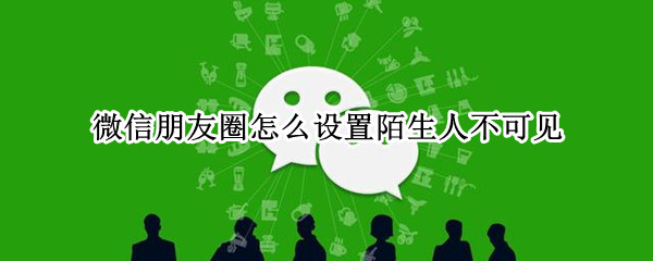 微信朋友圈怎么设置陌生人不可见 微信朋友圈怎么设置陌生人不可见苹果手机