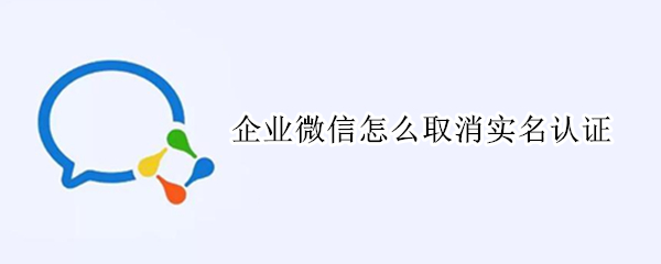 企业微信怎么取消实名认证 企业微信怎么取消实名认证绑定