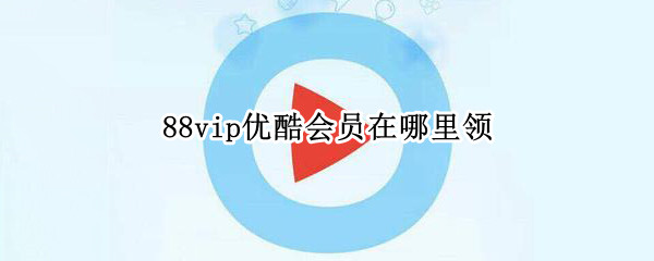 88vip优酷会员在哪里领（88vip优酷会员在哪里领取苹果）