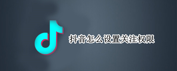 抖音怎么设置关注权限 抖音怎么设置关注权限不让别人看