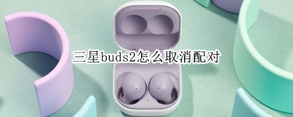 三星buds2怎么取消配对 三星buds+取消配对