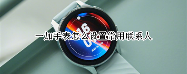 一加手表怎么设置常用联系人（一加手表怎么设置常用联系人功能）