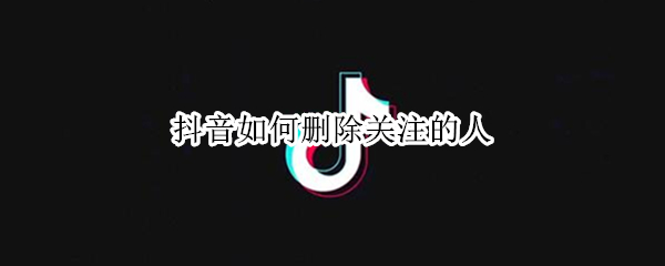 抖音如何删除关注的人 抖音怎么删除关注的人