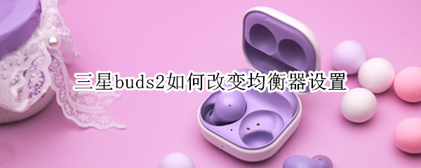 三星buds2如何改变均衡器设置 三星buds pro均衡器哪个模式好