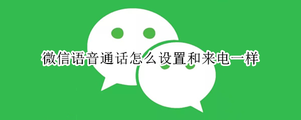 微信语音通话怎么设置和来电一样 微信语音通话怎么设置和来电一样声音