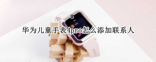 华为儿童手表4pro怎么添加联系人 华为儿童手表增加联系人