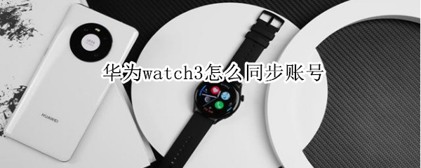 华为watch3怎么同步账号（华为watch3同步账号用不了）
