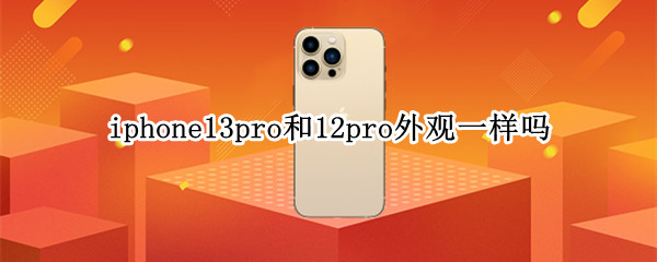 iphone13pro和12pro外观一样吗 iphone13pro跟12pro外观区别