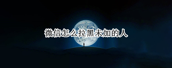 微信怎么拉黑未加的人 微信怎么拉黑未加的人呢