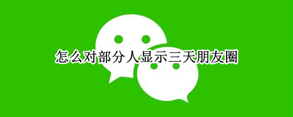 怎么对部分人显示三天朋友圈 朋友圈怎么对一部分人三天可见