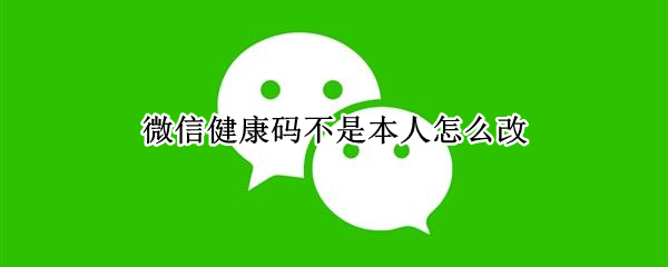 微信健康码不是本人怎么改（微信健康码不是本人怎么改,视频教学）