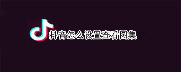 抖音怎么设置查看图集 抖音怎么设置查看图集手动看