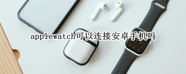 applewatch可以连接安卓手机吗 iphonewatch可以连接安卓吗