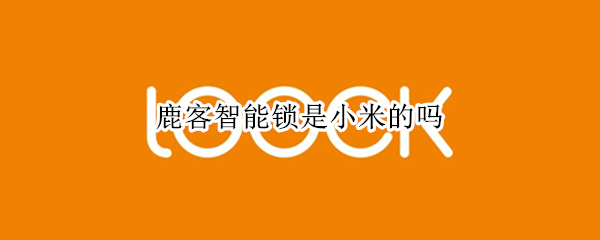 鹿客智能锁是小米的吗（鹿客智能锁是小米的吗怎么样）