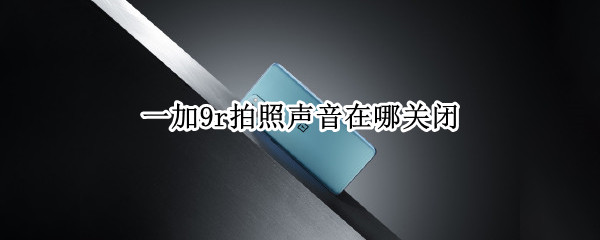 一加9r拍照声音在哪关闭 一加手机相机声音怎么关闭