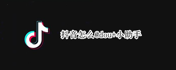 抖音怎么@dou+小助手（抖音@dou+小助手有效果吗）