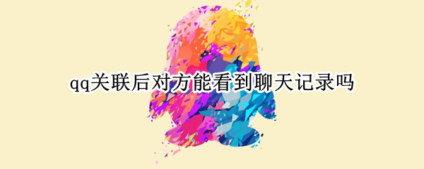 qq关联后对方能看到聊天记录吗（qq关联后对方能看到聊天记录吗怎么设置）