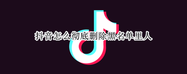 抖音怎么彻底删除黑名单里人（抖音怎么彻底删除黑名单里人员）
