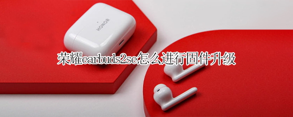 荣耀earbuds2se怎么进行固件升级 荣耀earbuds2se配对