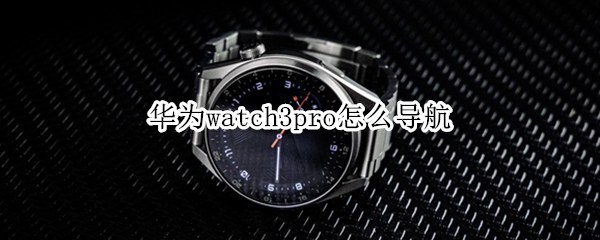 华为watch3pro怎么导航（华为watch3pro导航怎么就支持华为手机不支持安卓手机）