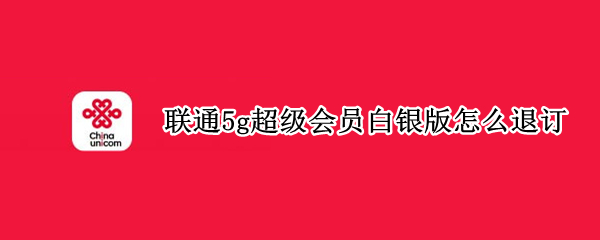 联通5g超级会员白银版怎么退订（中国联通5g超级会员退订）