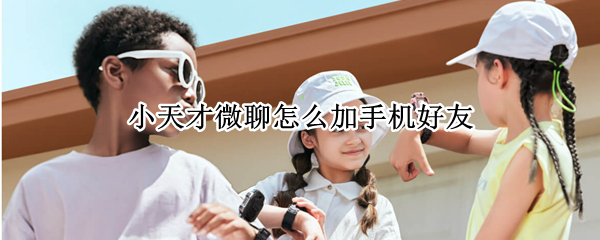 小天才微聊怎么加手机好友 小天才app怎么加微聊好友