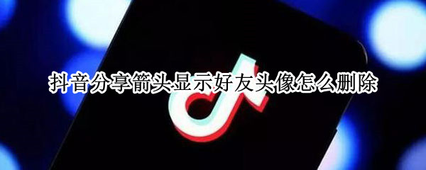 抖音分享箭头显示好友头像怎么删除 抖音分享箭头显示好友头像怎么删除不了