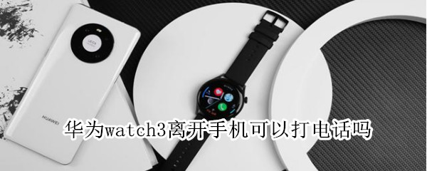华为watch3离开手机能打电话吗（华为手表新款watch3远离手机能打电话吗）