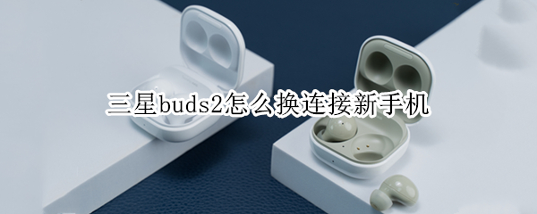 三星buds2怎么换连接新手机 三星buds2怎么操作