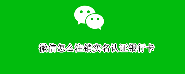 微信怎么注销实名认证银行卡（微信怎么注销实名认证银行卡怎么办）