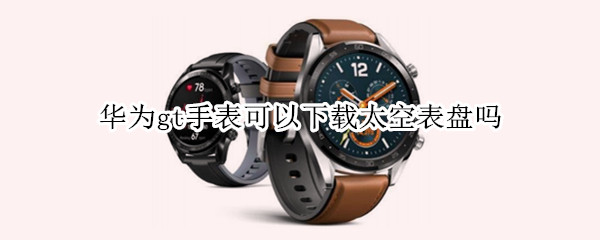 华为gt手表可以下载太空表盘吗 华为gt1手表可以下载太空表盘吗