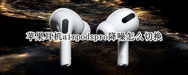 苹果耳机airpodspro降噪怎么切换 苹果耳机airpodspro降噪怎么设置