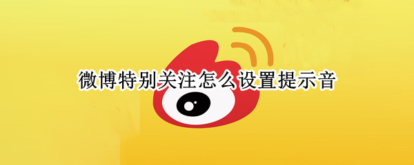 微博特别关注怎么设置提示音（微博怎么设置特别关注提醒功能）