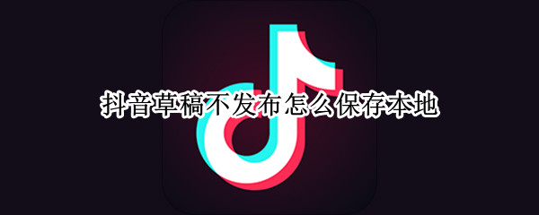 抖音草稿不发布怎么保存本地 抖音草稿不发布怎么保存本地无水印