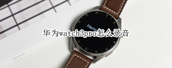 华为watch3pro怎么录音（华为watch3pro录音同步到手机）