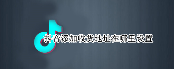抖音添加收货地址在哪里设置（抖音在哪里可以添加收货地址）