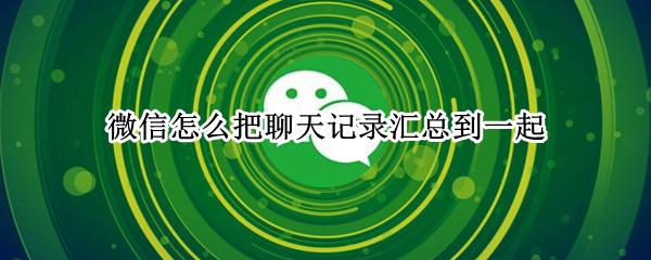 微信怎么把聊天记录汇总到一起 微信怎么把聊天记录汇总到一起发给另一个人