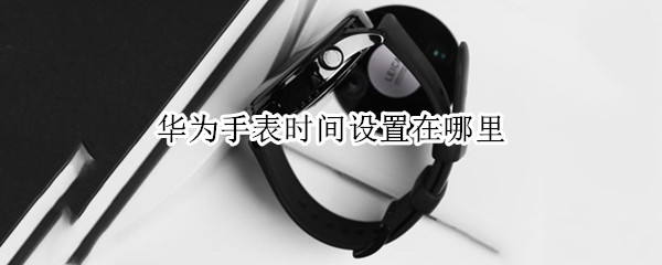 华为手表时间设置在哪里（华为手表时间设置在哪里看）