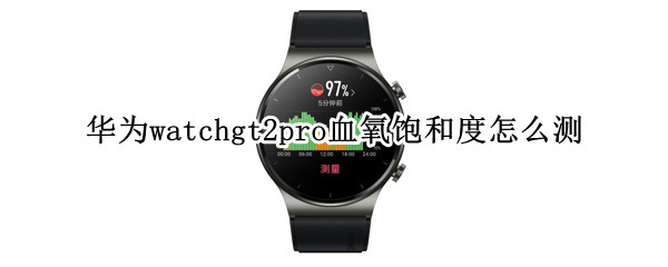 华为watchgt2pro血氧饱和度怎么测 华为watchgt2e如何查看血氧饱和度