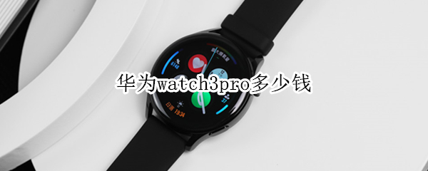华为watch3pro多少钱 华为watch3pro多少钱?