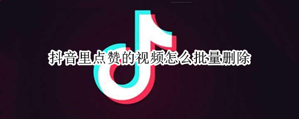 抖音里点赞的视频怎么批量删除 抖音里点赞的视频怎么批量删除掉