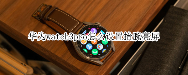 华为watch3pro怎么设置抬腕亮屏（watch3pro抬腕亮屏不灵敏）